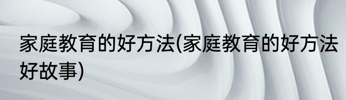 家庭教育的好方法(家庭教育的好方法好故事)