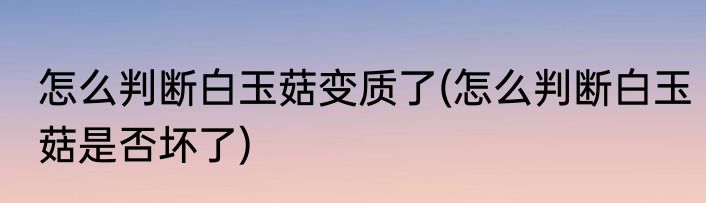 怎么判断白玉菇变质了(怎么判断白玉菇是否坏了)
