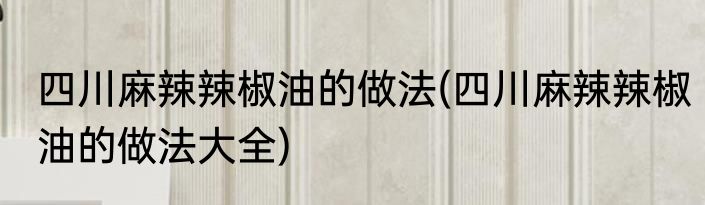 四川麻辣辣椒油的做法(四川麻辣辣椒油的做法大全)