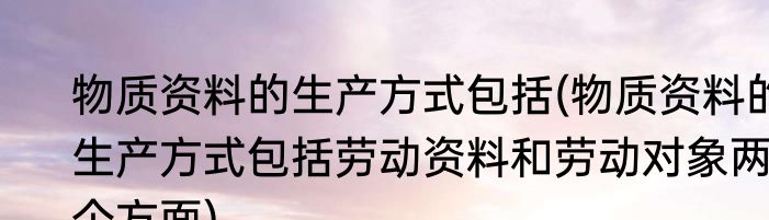 物质资料的生产方式包括(物质资料的生产方式包括劳动资料和劳动对象两个方面)