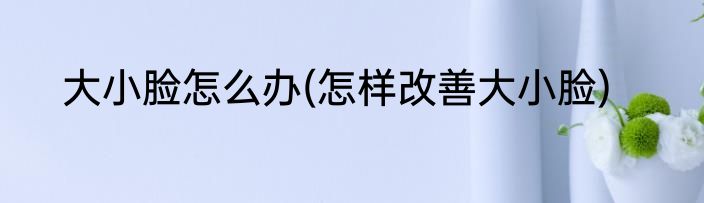 大小脸怎么办(怎样改善大小脸)