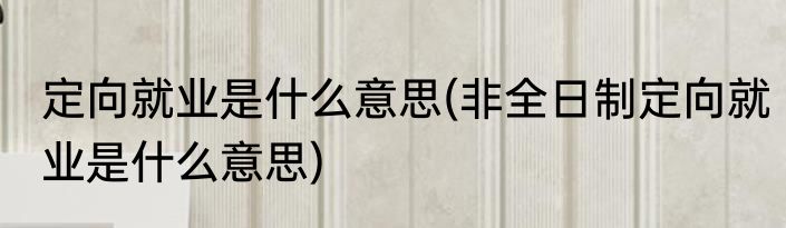 定向就业是什么意思(非全日制定向就业是什么意思)