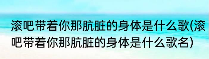 滚吧带着你那肮脏的身体是什么歌(滚吧带着你那肮脏的身体是什么歌名)