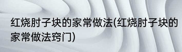 红烧肘子块的家常做法(红烧肘子块的家常做法窍门)