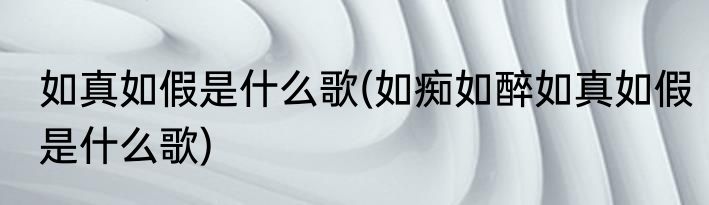 如真如假是什么歌(如痴如醉如真如假是什么歌)