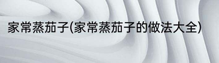 家常蒸茄子(家常蒸茄子的做法大全)