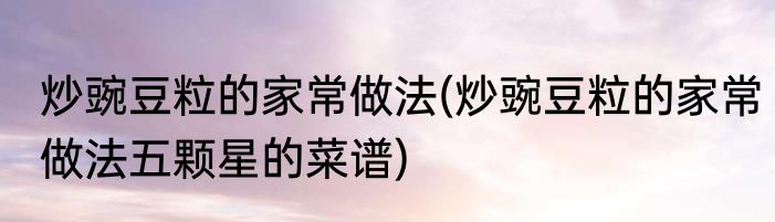 炒豌豆粒的家常做法(炒豌豆粒的家常做法五颗星的菜谱)