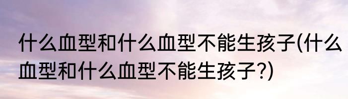 什么血型和什么血型不能生孩子(什么血型和什么血型不能生孩子?)