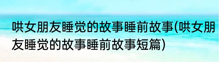 哄女朋友睡觉的故事睡前故事(哄女朋友睡觉的故事睡前故事短篇)