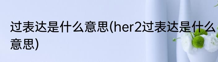 过表达是什么意思(her2过表达是什么意思)