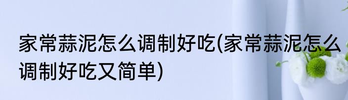 家常蒜泥怎么调制好吃(家常蒜泥怎么调制好吃又简单)