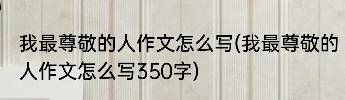 我最尊敬的人作文怎么写(我最尊敬的人作文怎么写350字)