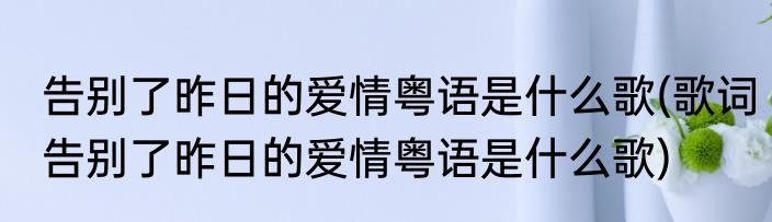 告别了昨日的爱情粤语是什么歌(歌词告别了昨日的爱情粤语是什么歌)