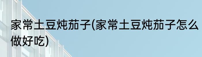 家常土豆炖茄子(家常土豆炖茄子怎么做好吃)