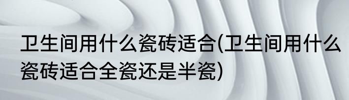 卫生间用什么瓷砖适合(卫生间用什么瓷砖适合全瓷还是半瓷)