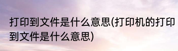 打印到文件是什么意思(打印机的打印到文件是什么意思)