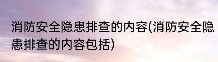 消防安全隐患排查的内容(消防安全隐患排查的内容包括)