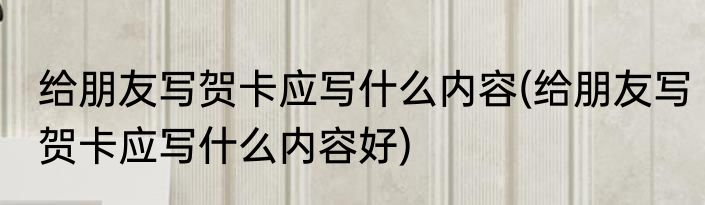 给朋友写贺卡应写什么内容(给朋友写贺卡应写什么内容好)