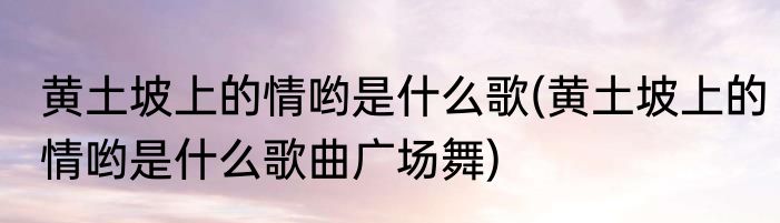 黄土坡上的情哟是什么歌(黄土坡上的情哟是什么歌曲广场舞)