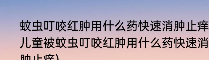 蚊虫叮咬红肿用什么药快速消肿止痒(儿童被蚊虫叮咬红肿用什么药快速消肿止痒)