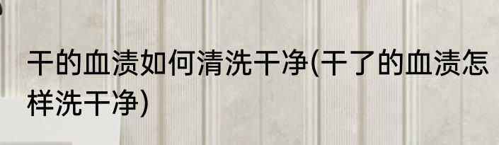 干的血渍如何清洗干净(干了的血渍怎样洗干净)