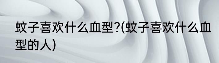 蚊子喜欢什么血型?(蚊子喜欢什么血型的人)