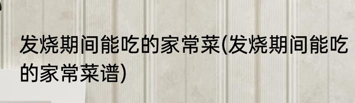 发烧期间能吃的家常菜(发烧期间能吃的家常菜谱)