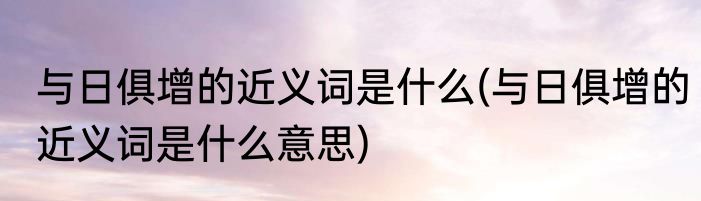 与日俱增的近义词是什么(与日俱增的近义词是什么意思)