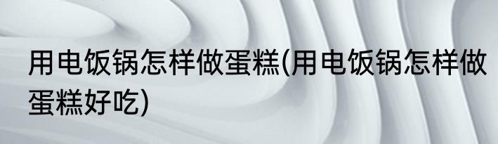 用电饭锅怎样做蛋糕(用电饭锅怎样做蛋糕好吃)