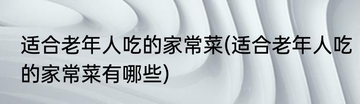 适合老年人吃的家常菜(适合老年人吃的家常菜有哪些)
