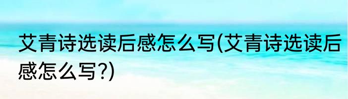 艾青诗选读后感怎么写(艾青诗选读后感怎么写?)