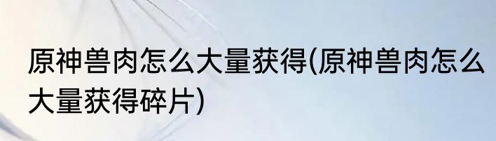 原神兽肉怎么大量获得(原神兽肉怎么大量获得碎片)
