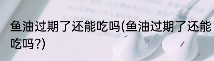 鱼油过期了还能吃吗(鱼油过期了还能吃吗?)