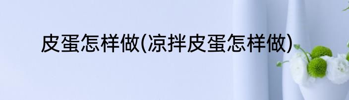 皮蛋怎样做(凉拌皮蛋怎样做)