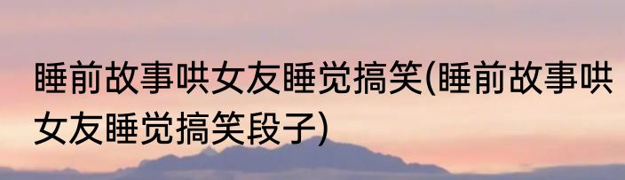 睡前故事哄女友睡觉搞笑(睡前故事哄女友睡觉搞笑段子)