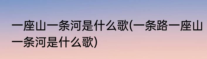 一座山一条河是什么歌(一条路一座山一条河是什么歌)