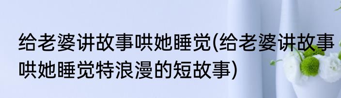 给老婆讲故事哄她睡觉(给老婆讲故事哄她睡觉特浪漫的短故事)