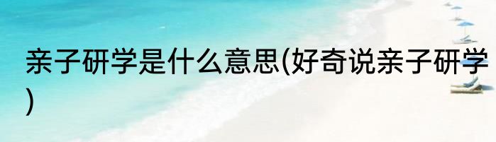 亲子研学是什么意思(好奇说亲子研学)