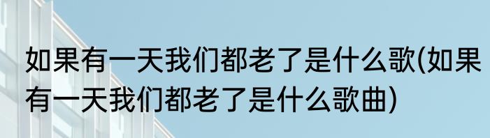 如果有一天我们都老了是什么歌(如果有一天我们都老了是什么歌曲)