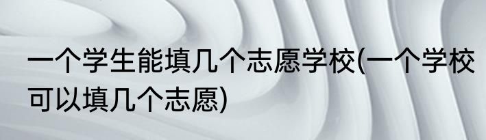 一个学生能填几个志愿学校(一个学校可以填几个志愿)