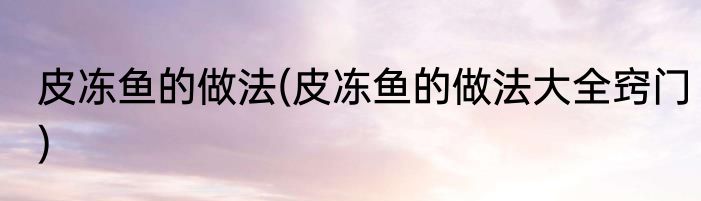 皮冻鱼的做法(皮冻鱼的做法大全窍门)