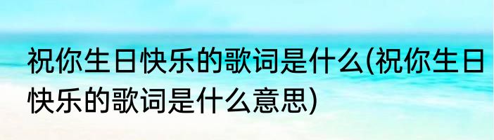祝你生日快乐的歌词是什么(祝你生日快乐的歌词是什么意思)