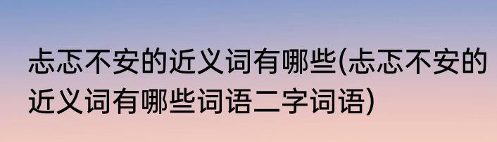 忐忑不安的近义词有哪些(忐忑不安的近义词有哪些词语二字词语)