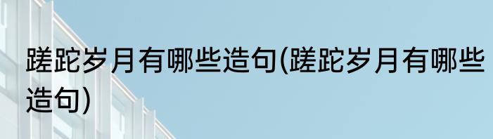蹉跎岁月有哪些造句(蹉跎岁月有哪些造句)