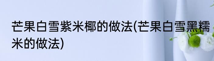 芒果白雪紫米椰的做法(芒果白雪黑糯米的做法)