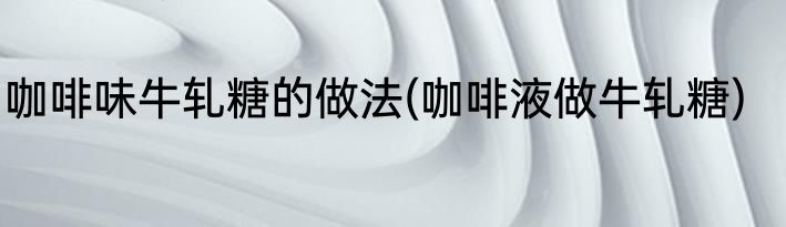 咖啡味牛轧糖的做法(咖啡液做牛轧糖)