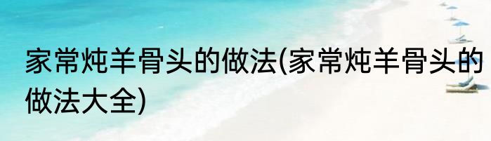 家常炖羊骨头的做法(家常炖羊骨头的做法大全)