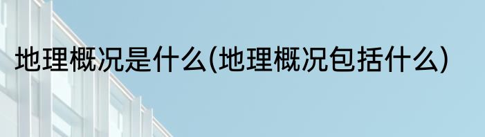 地理概况是什么(地理概况包括什么)