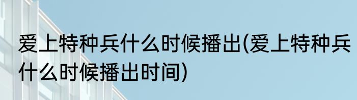 爱上特种兵什么时候播出(爱上特种兵什么时候播出时间)