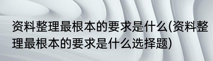 资料整理最根本的要求是什么(资料整理最根本的要求是什么选择题)